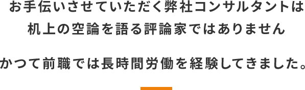 お手伝いさせていただく弊社コンサルタントは机上の空論を語る評論家ではありません。かつて前職では長時間労働を経験してきました。