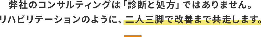 弊社のコンサルティングは「診断と処方」ではありません。 リハビリテーションのように、二人三脚で改善まで共走します。