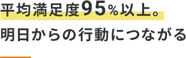 平均満足度95%以上。明日からの行動につながる