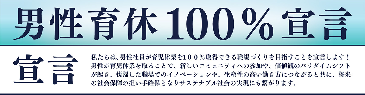 男性育休100％宣言　宣言　私たちは、男性社員が育児休業を100％取得できる職場づくりを目指すことを宣言します！男性が育児休業を取ることで、新しいコミュニティへの参加や、価値観のパラダイムシフトが起き、復帰した職場でのイノベーションや、生産性の高い働き方につながると共に、将来の社会保障の担い手確保となりサステナブル社会の実現にも繋がります。